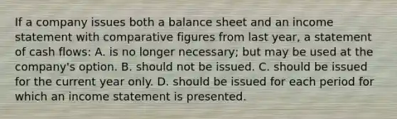 If a company issues both a balance sheet and an income statement with comparative figures from last year, a statement of cash flows: A. is no longer necessary; but may be used at the company's option. B. should not be issued. C. should be issued for the current year only. D. should be issued for each period for which an income statement is presented.