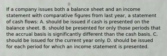 If a company issues both a balance sheet and an income statement with comparative figures from last year, a statement of cash flows: A. should be issued if cash is presented on the balance sheet. B. should be presented for only those periods that the accrual basis is significantly different than the cash basis. C. should be issued for the current year only. D. should be issued for each period for which an income statement is presented.