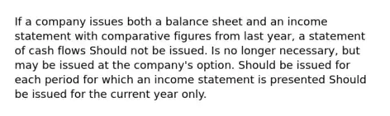 If a company issues both a balance sheet and an income statement with comparative figures from last year, a statement of cash flows Should not be issued. Is no longer necessary, but may be issued at the company's option. Should be issued for each period for which an income statement is presented Should be issued for the current year only.