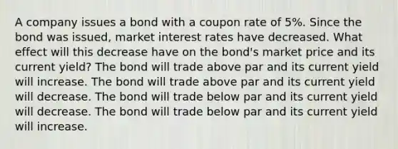 A company issues a bond with a coupon rate of 5%. Since the bond was issued, market interest rates have decreased. What effect will this decrease have on the bond's market price and its current yield? The bond will trade above par and its current yield will increase. The bond will trade above par and its current yield will decrease. The bond will trade below par and its current yield will decrease. The bond will trade below par and its current yield will increase.