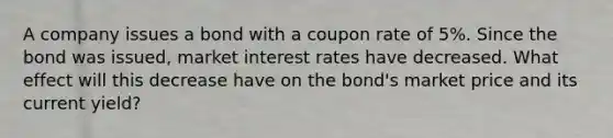 A company issues a bond with a coupon rate of 5%. Since the bond was issued, market interest rates have decreased. What effect will this decrease have on the bond's market price and its current yield?