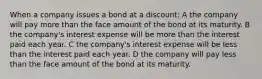 When a company issues a bond at a discount: A the company will pay more than the face amount of the bond at its maturity. B the company's interest expense will be more than the interest paid each year. C the company's interest expense will be less than the interest paid each year. D the company will pay less than the face amount of the bond at its maturity.