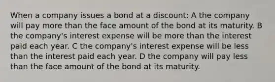 When a company issues a bond at a discount: A the company will pay <a href='https://www.questionai.com/knowledge/keWHlEPx42-more-than' class='anchor-knowledge'>more than</a> the face amount of the bond at its maturity. B the company's interest expense will be more than the interest paid each year. C the company's interest expense will be <a href='https://www.questionai.com/knowledge/k7BtlYpAMX-less-than' class='anchor-knowledge'>less than</a> the interest paid each year. D the company will pay less than the face amount of the bond at its maturity.