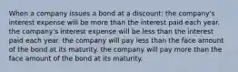 When a company issues a bond at a discount: the company's interest expense will be more than the interest paid each year. the company's interest expense will be less than the interest paid each year. the company will pay less than the face amount of the bond at its maturity. the company will pay more than the face amount of the bond at its maturity.