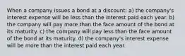 When a company issues a bond at a discount: a) the company's interest expense will be less than the interest paid each year. b) the company will pay more than the face amount of the bond at its maturity. c) the company will pay less than the face amount of the bond at its maturity. d) the company's interest expense will be more than the interest paid each year.