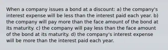 When a company issues a bond at a discount: a) the company's interest expense will be <a href='https://www.questionai.com/knowledge/k7BtlYpAMX-less-than' class='anchor-knowledge'>less than</a> the interest paid each year. b) the company will pay <a href='https://www.questionai.com/knowledge/keWHlEPx42-more-than' class='anchor-knowledge'>more than</a> the face amount of the bond at its maturity. c) the company will pay less than the face amount of the bond at its maturity. d) the company's interest expense will be more than the interest paid each year.