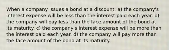 When a company issues a bond at a discount: a) the company's interest expense will be less than the interest paid each year. b) the company will pay less than the face amount of the bond at its maturity. c) the company's interest expense will be more than the interest paid each year. d) the company will pay more than the face amount of the bond at its maturity.