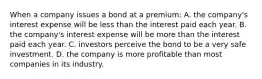 When a company issues a bond at a premium: A. the company's interest expense will be less than the interest paid each year. B. the company's interest expense will be more than the interest paid each year. C. investors perceive the bond to be a very safe investment. D. the company is more profitable than most companies in its industry.