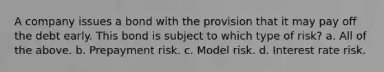 A company issues a bond with the provision that it may pay off the debt early. This bond is subject to which type of risk? a. All of the above. b. Prepayment risk. c. Model risk. d. Interest rate risk.