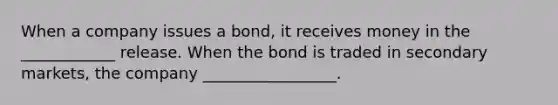 When a company issues a bond, it receives money in the ____________ release. When the bond is traded in secondary markets, the company _________________.