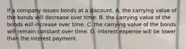 If a company issues bonds at a discount, A. the carrying value of the bonds will decrease over time. B. the carrying value of the bonds will increase over time. C. the carrying value of the bonds will remain constant over time. D. interest expense will be lower than the interest payment.