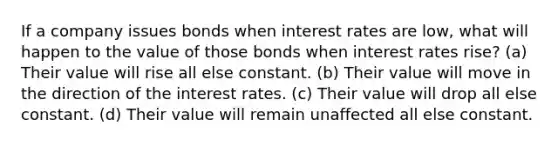 If a company issues bonds when interest rates are low, what will happen to the value of those bonds when interest rates rise? (a) Their value will rise all else constant. (b) Their value will move in the direction of the interest rates. (c) Their value will drop all else constant. (d) Their value will remain unaffected all else constant.