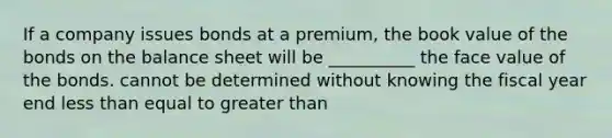 If a company issues bonds at a premium, the book value of the bonds on the balance sheet will be __________ the face value of the bonds. cannot be determined without knowing the fiscal year end less than equal to greater than