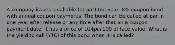 A company issues a callable (at par) ten-year, 8% coupon bond with annual coupon payments. The bond can be called at par in one year after release or any time after that on a coupon payment date. It has a price of 104 per100 of face value. What is the yield to call (YTC) of this bond when it is called?