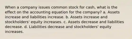 When a company issues common stock for cash, what is the effect on <a href='https://www.questionai.com/knowledge/k7UJ6J5ODQ-the-accounting-equation' class='anchor-knowledge'>the accounting equation</a> for the company? a. Assets increase and liabilities increase. b. Assets increase and stockholders' equity increases. c. Assets decrease and liabilities decrease. d. Liabilities decrease and stockholders' equity increases.