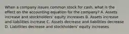 When a company issues common stock for cash, what is the effect on the accounting equation for the company? A. Assets increase and stockholders' equity increases B. Assets increase and liabilities increase C. Assets decrease and liabilities decrease D. Liabilities decrease and stockholders' equity increases