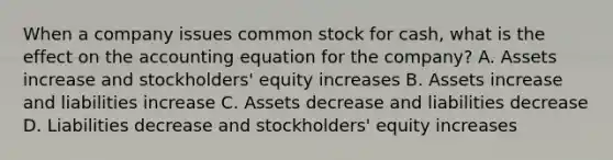 When a company issues common stock for cash, what is the effect on <a href='https://www.questionai.com/knowledge/k7UJ6J5ODQ-the-accounting-equation' class='anchor-knowledge'>the accounting equation</a> for the company? A. Assets increase and stockholders' equity increases B. Assets increase and liabilities increase C. Assets decrease and liabilities decrease D. Liabilities decrease and stockholders' equity increases