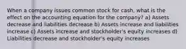 When a company issues common stock for cash, what is the effect on the accounting equation for the company? a) Assets decrease and liabilities decrease b) Assets increase and liabilities increase c) Assets increase and stockholder's equity increases d) Liabilities decrease and stockholder's equity increases