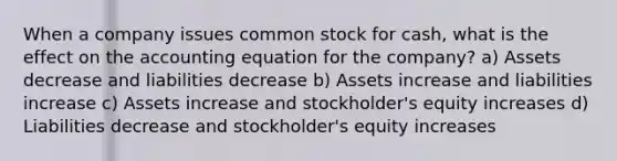 When a company issues common stock for cash, what is the effect on the accounting equation for the company? a) Assets decrease and liabilities decrease b) Assets increase and liabilities increase c) Assets increase and stockholder's equity increases d) Liabilities decrease and stockholder's equity increases