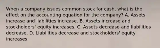 When a company issues common stock for cash, what is the effect on <a href='https://www.questionai.com/knowledge/k7UJ6J5ODQ-the-accounting-equation' class='anchor-knowledge'>the accounting equation</a> for the company? A. Assets increase and liabilities increase. B. Assets increase and stockholders' equity increases. C. Assets decrease and liabilities decrease. D. Liabilities decrease and stockholders' equity increases.