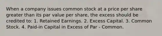 When a company issues common stock at a price per share greater than its par value per share, the excess should be credited to: 1. Retained Earnings. 2. Excess Capital. 3. Common Stock. 4. Paid-in Capital in Excess of Par - Common.