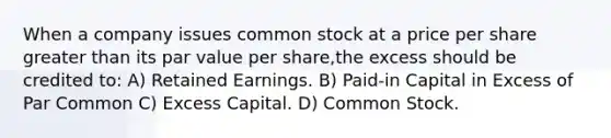 When a company issues common stock at a price per share greater than its par value per share,the excess should be credited to: A) Retained Earnings. B) Paid-in Capital in Excess of Par Common C) Excess Capital. D) Common Stock.