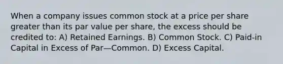 When a company issues common stock at a price per share greater than its par value per share, the excess should be credited to: A) Retained Earnings. B) Common Stock. C) Paid-in Capital in Excess of Par—Common. D) Excess Capital.