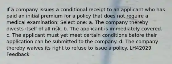 If a company issues a conditional receipt to an applicant who has paid an initial premium for a policy that does not require a medical examination: Select one: a. The company thereby divests itself of all risk. b. The applicant is immediately covered. c. The applicant must yet meet certain conditions before their application can be submitted to the company. d. The company thereby waives its right to refuse to issue a policy. LH42029 Feedback