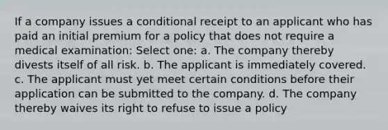 If a company issues a conditional receipt to an applicant who has paid an initial premium for a policy that does not require a medical examination: Select one: a. The company thereby divests itself of all risk. b. The applicant is immediately covered. c. The applicant must yet meet certain conditions before their application can be submitted to the company. d. The company thereby waives its right to refuse to issue a policy