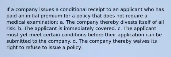 If a company issues a conditional receipt to an applicant who has paid an initial premium for a policy that does not require a medical examination: a. The company thereby divests itself of all risk. b. The applicant is immediately covered. c. The applicant must yet meet certain conditions before their application can be submitted to the company. d. The company thereby waives its right to refuse to issue a policy.