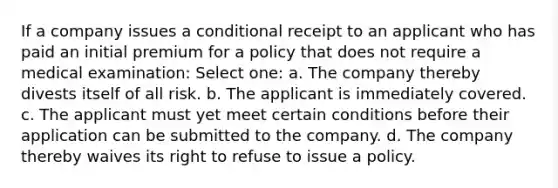 If a company issues a conditional receipt to an applicant who has paid an initial premium for a policy that does not require a medical examination: Select one: a. The company thereby divests itself of all risk. b. The applicant is immediately covered. c. The applicant must yet meet certain conditions before their application can be submitted to the company. d. The company thereby waives its right to refuse to issue a policy.