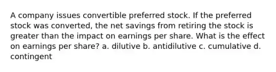 A company issues convertible preferred stock. If the preferred stock was converted, the net savings from retiring the stock is greater than the impact on earnings per share. What is the effect on earnings per share? a. dilutive b. antidilutive c. cumulative d. contingent