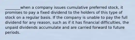 ________when a company issues cumulative preferred stock, it promises to pay a fixed dividend to the holders of this type of stock on a regular basis. If the company is unable to pay the full dividend for any reason, such as if it has financial difficulties, the unpaid dividends accumulate and are carried forward to future periods.