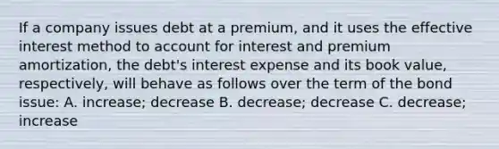 If a company issues debt at a premium, and it uses the effective interest method to account for interest and premium amortization, the debt's interest expense and its book value, respectively, will behave as follows over the term of the bond issue: A. increase; decrease B. decrease; decrease C. decrease; increase