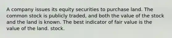 A company issues its equity securities to purchase land. The common stock is publicly traded, and both the value of the stock and the land is known. The best indicator of fair value is the value of the land. stock.