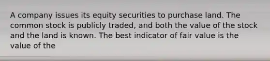 A company issues its equity securities to purchase land. The common stock is publicly traded, and both the value of the stock and the land is known. The best indicator of fair value is the value of the