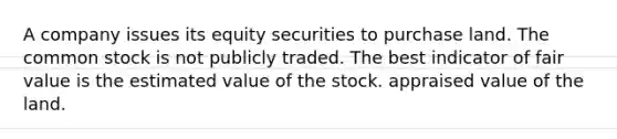 A company issues its equity securities to purchase land. The common stock is not publicly traded. The best indicator of fair value is the estimated value of the stock. appraised value of the land.