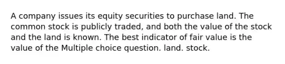 A company issues its equity securities to purchase land. The common stock is publicly traded, and both the value of the stock and the land is known. The best indicator of fair value is the value of the Multiple choice question. land. stock.