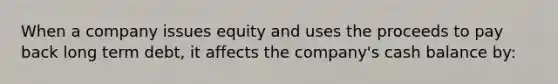 When a company issues equity and uses the proceeds to pay back long term debt, it affects the company's cash balance by: