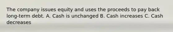 The company issues equity and uses the proceeds to pay back long-term debt. A. Cash is unchanged B. Cash increases C. Cash decreases