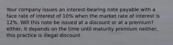 Your company issues an interest-bearing note payable with a face rate of interest of 10% when the market rate of interest is 12%. Will this note be issued at a discount or at a premium? either, it depends on the time until maturity premium neither, this practice is illegal discount