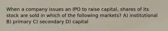 When a company issues an IPO to raise capital, shares of its stock are sold in which of the following markets? A) institutional B) primary C) secondary D) capital