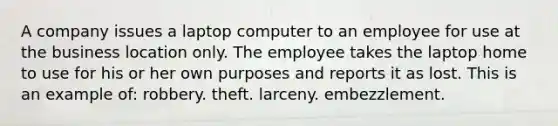 A company issues a laptop computer to an employee for use at the business location only. The employee takes the laptop home to use for his or her own purposes and reports it as lost. This is an example of: robbery. theft. larceny. embezzlement.