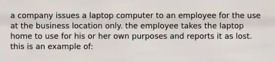 a company issues a laptop computer to an employee for the use at the business location only. the employee takes the laptop home to use for his or her own purposes and reports it as lost. this is an example of: