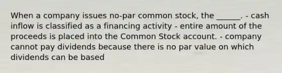 When a company issues no-par common stock, the ______. - cash inflow is classified as a financing activity - entire amount of the proceeds is placed into the Common Stock account. - company cannot pay dividends because there is no par value on which dividends can be based