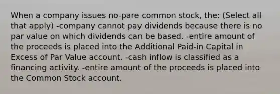 When a company issues no-pare common stock, the: (Select all that apply) -company cannot pay dividends because there is no par value on which dividends can be based. -entire amount of the proceeds is placed into the Additional Paid-in Capital in Excess of Par Value account. -cash inflow is classified as a financing activity. -entire amount of the proceeds is placed into the Common Stock account.