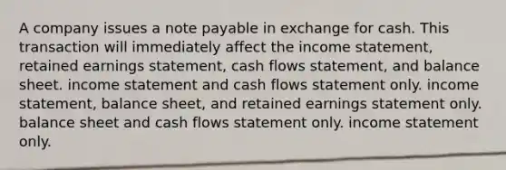 A company issues a note payable in exchange for cash. This transaction will immediately affect the <a href='https://www.questionai.com/knowledge/kCPMsnOwdm-income-statement' class='anchor-knowledge'>income statement</a>, retained earnings statement, cash flows statement, and balance sheet. income statement and cash flows statement only. income statement, balance sheet, and retained earnings statement only. balance sheet and cash flows statement only. income statement only.