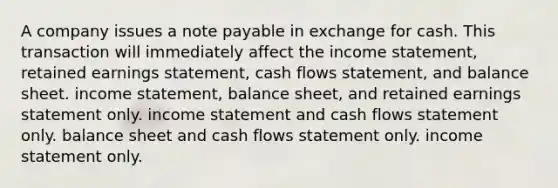 A company issues a note payable in exchange for cash. This transaction will immediately affect the income statement, retained earnings statement, cash flows statement, and balance sheet. income statement, balance sheet, and retained earnings statement only. income statement and cash flows statement only. balance sheet and cash flows statement only. income statement only.