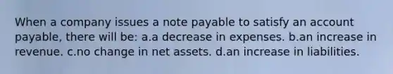 When a company issues a note payable to satisfy an account payable, there will be: a.a decrease in expenses. b.an increase in revenue. c.no change in net assets. d.an increase in liabilities.