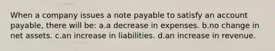 When a company issues a note payable to satisfy an account payable, there will be: a.a decrease in expenses. b.no change in net assets. c.an increase in liabilities. d.an increase in revenue.